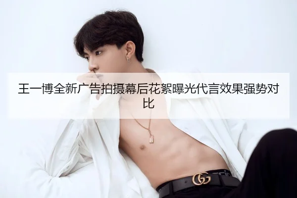 王一博全新广告拍摄幕后花絮曝光代言效果强势对比