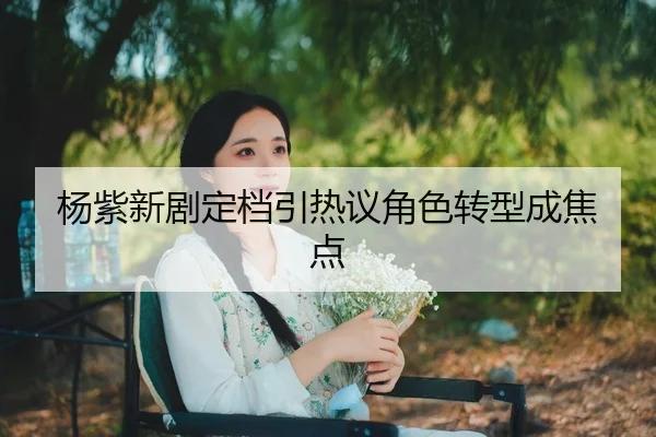杨紫新剧定档引热议角色转型成焦点
